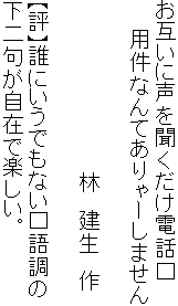 お互いに声を聞くだけ電話口
　　用件なんてありゃーしません

　　　　　　　　　　　　林　建生　作

【評】誰にいうでもない口語調の
下二句が自在で楽しい。