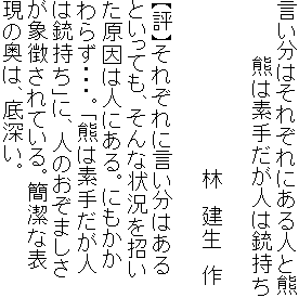 言い分はそれぞれにある人と熊
　　　　熊は素手だが人は銃持ち

　　　　　　　　　　　　林　建生　作

【評】それぞれに言い分はある
といっても、そんな状況を招い
た原因は人にある。にもかか
わらず・・・。「熊は素手だが人
は銃持ち」に、人のおぞましさ
が象徴されている。簡潔な表
現の奥は、底深い。