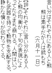 言い分はそれぞれにある人と熊
　　　熊は素手だが人は銃もち
　　　　　　　　　　　（六月十一日）

【評】それぞれに言い分がある人
と熊の均衡が、下句の表現によ
ってたちまち崩れる。人間はいつ
も武器を持って動物を支配する。
静かな憤りが伝わってくる。