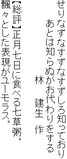 せりなずなすずなすずしろ知っており
　　　あとは知らぬがお代わりをする
　　　　　　　　　　　　林　　建生　作

【総評】正月七日に食べる七草粥。
飄々とした表現がユーモラス。