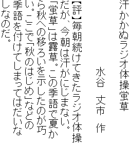 汗かかぬラジオ体操蛍草

　　　　　　　　　　水谷　丈市　作

【評】毎朝続けてきたラジオ体操
だが、今朝は汗がにじまない。
「蛍草」は露草。この季語で夏か
ら秋への移ろいを示したのが巧
い。ここで「秋のはじめ」などの
季語を付けてしまってはだいな
しなのだ。