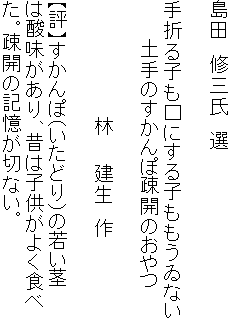 島田　修三氏　選

手折る子も口にする子ももうゐない
　　　土手のすかんぽ疎開のおやつ

　　　　　　　　　林　　建生　作

【評】すかんぽ（いたどり）の若い茎
は酸味があり、昔は子供がよく食べ
た。疎開の記憶が切ない。