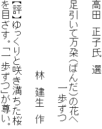 高田　正子氏　選

足引いて万朶（ばんだ）の花へ
　　　　　　　　　　　　　一歩ずつ

　　　　　　　　　　　林　建生　作

【評】ゆっくりと咲き満ちた桜
を目ざす。「一歩ずつ」が尊い。