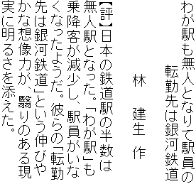 わが駅も無人となりて駅員の
　　　　　　　転勤先は銀河鉄道

　　　　　　　　林　　建生　作

【評】日本の鉄道駅の半数は
無人駅となった。「わが駅」も
乗降客が減少し、駅員がいな
くなったようだ。彼らの「転勤
先は銀河鉄道」という伸びや
かな想像力が、翳りのある現
実に明るさを添えた。