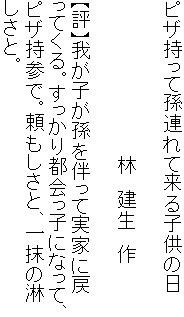 ピザ持って孫連れて来る子供の日

　　　　　　　　　　　　林　建生　作

【評】我が子が孫を伴って実家に戻
ってくる。すっかり都会っ子になって、
ピザ持参で。頼もしさと、一抹の淋
しさと。