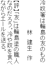 冷奴箸は輪島の友のもの

　　　　　　　　林　建生　作

【評】「友」は輪島塗の職人
なのだろう。冷や奴を食べ
ながらエールを送る。