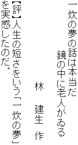 一炊の夢の話は本当だ
　　　　　　　　鏡の中に老人がゐる

　　　　　　　　　　　　　林　　建生　作

【評】人生の短さをいう「一炊の夢」
を実感したのだ。