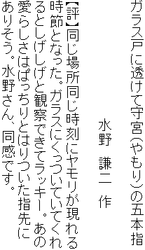 ガラス戸に透けて守宮（やもり）の五本指

　　　　　　　　　　　　　水野　謙二　作

【評】同じ場所同じ時刻にヤモリが現れる
時節となった。ガラスにくっついていてくれ
るとしげしげと観察できてラッキー。あの
愛らしさはぱっちりとはりついた指先に
ありそう。水野さん、同感です。